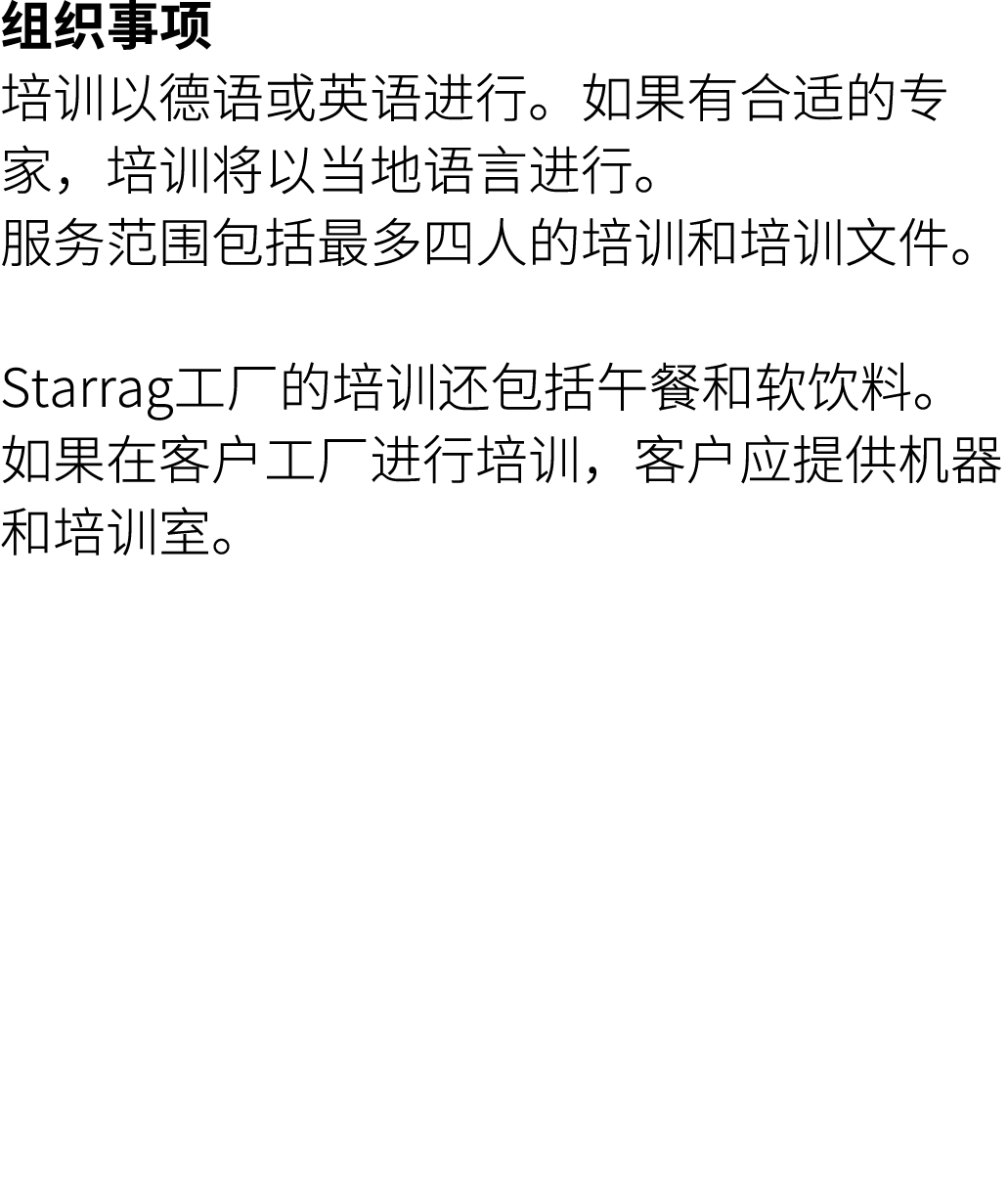 组织事项 培训以德语或英语进行。如果有合适的专家，培训将以当地语言进行。 服务范围包括最多四人的培训和培训文件。 Starrag工厂的培训还包括午餐和软饮料。 如果在客户工厂进行培训，客户应提供机器和培训室。 