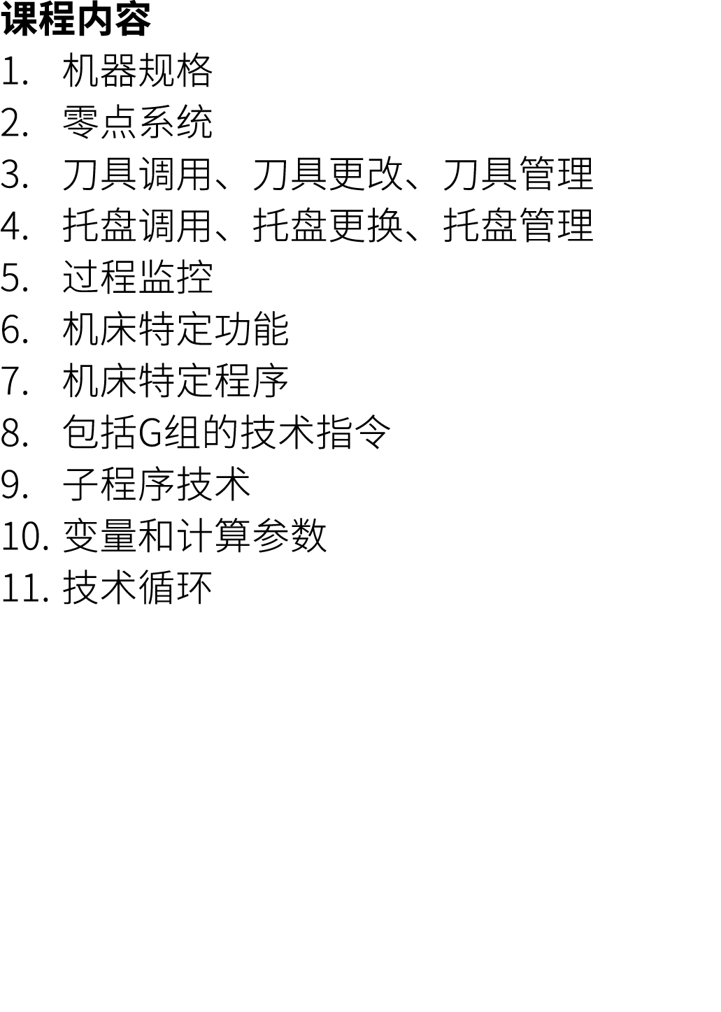 课程内容 1. 机器规格 2. 零点系统 3. 刀具调用、刀具更改、刀具管理 4. 托盘调用、托盘更换、托盘管理 5. 过程监控 6. 机床特定功能 7. 机床特定程序 8. 包括G组的技术指令 9. 子程序技术 10. 变量和计算参...
