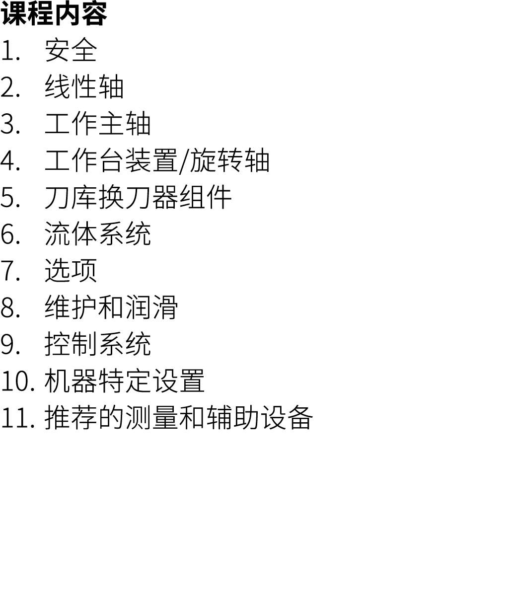 课程内容 1. 安全 2. 线性轴 3. 工作主轴 4. 工作台装置/旋转轴 5. 刀库换刀器组件 6. 流体系统 7. 选项 8. 维护和润滑 9. 控制系统 10. 机器特定设置 11. 推荐的测量和辅助设备
