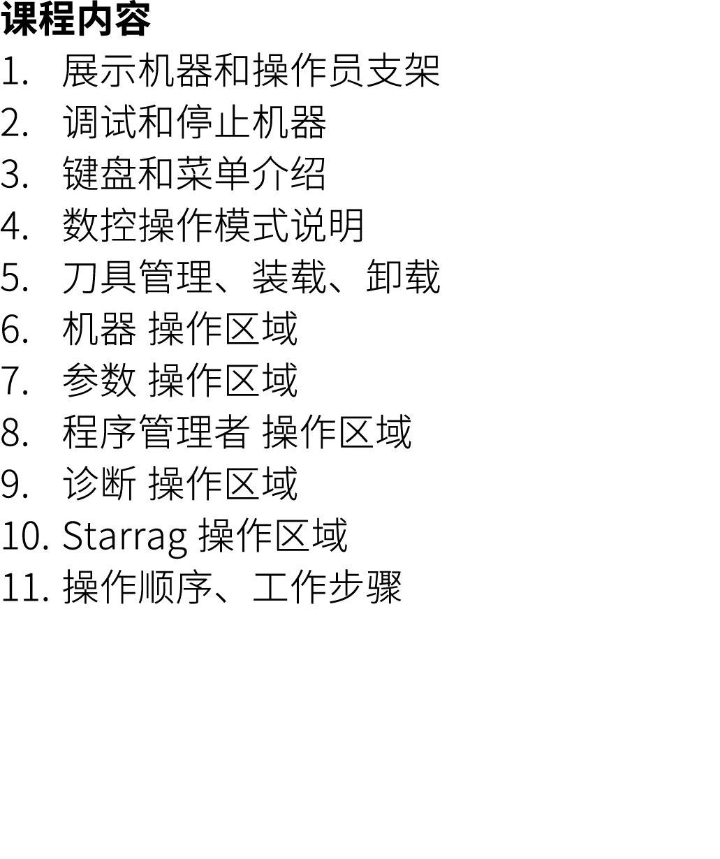 课程内容 1. 展示机器和操作员支架 2. 调试和停止机器 3. 键盘和菜单介绍 4. 数控操作模式说明 5. 刀具管理、装载、卸载 6. 机器 操作区域 7. 参数 操作区域 8. 程序管理者 操作区域 9. 诊断 操作区域 10....