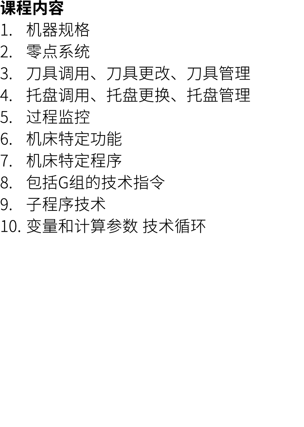 课程内容 1. 机器规格 2. 零点系统 3. 刀具调用、刀具更改、刀具管理 4. 托盘调用、托盘更换、托盘管理 5. 过程监控 6. 机床特定功能 7. 机床特定程序 8. 包括G组的技术指令 9. 子程序技术 10. 变量和计算参...