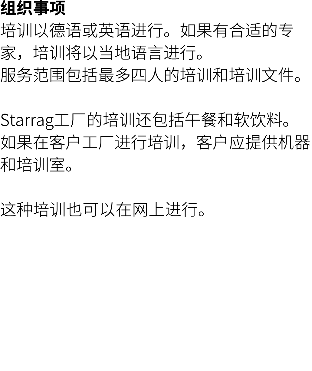 组织事项 培训以德语或英语进行。如果有合适的专家，培训将以当地语言进行。 服务范围包括最多四人的培训和培训文件。 Starrag工厂的培训还包括午餐和软饮料。 如果在客户工厂进行培训，客户应提供机器和培训室。 这种培训也可以在网上进行。